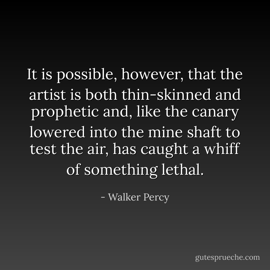 It is possible, however, that the artist is both thin-skinned and prophetic and, like the canary lowered into the mine shaft to test the air, has caught a whiff of something lethal. - Walker Percy