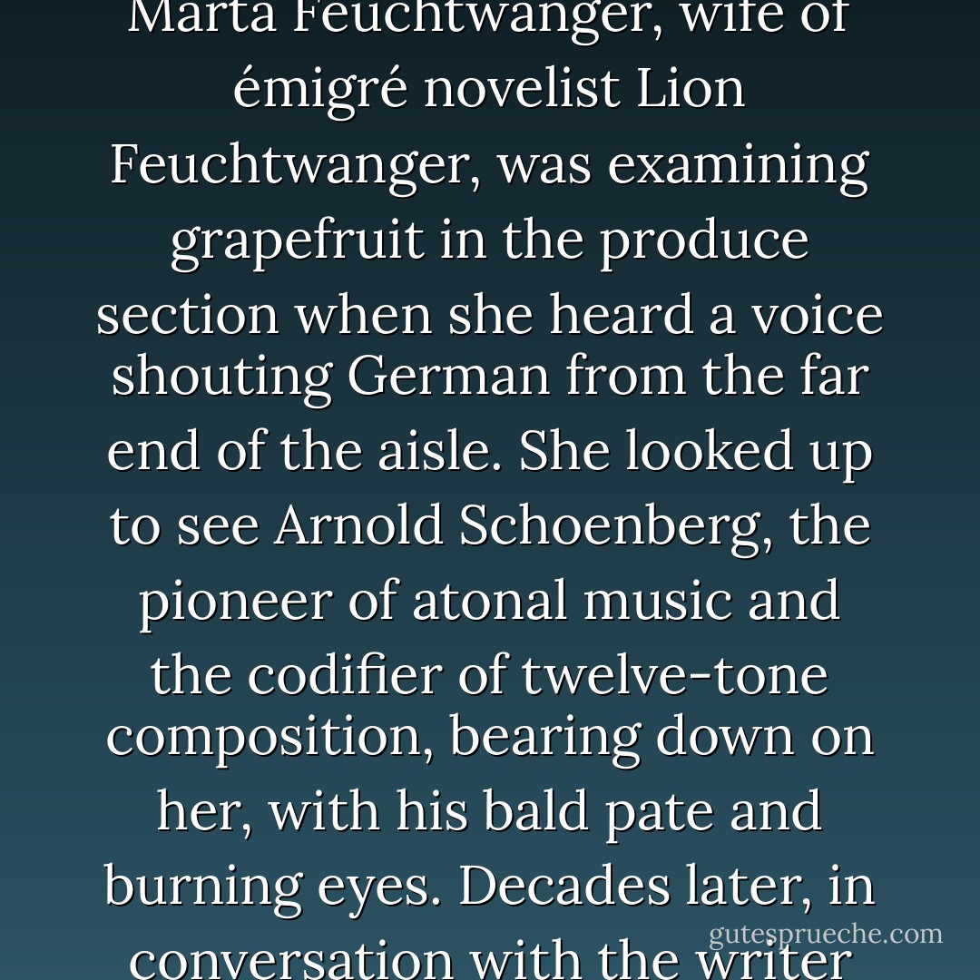 One day in 1948 or 1949, the Brentwood County Mart, a shopping complex in an upscale neighborhood of Los Angeles, California, was the scene of a slight disturbance that carried overtones of the most spectacular upheaval in twientieth-century music. Marta Feuchtwanger, wife of émigré novelist Lion Feuchtwanger, was examining grapefruit in the produce section when she heard a voice shouting German from the far end of the aisle. She looked up to see Arnold Schoenberg, the pioneer of atonal music and the codifier of twelve-tone composition, bearing down on her, with his bald pate and burning eyes. Decades later, in conversation with the writer Lawrence Weschler, Feuchtwanger could recall every detail of the encounter, including the weight of the grapefruit in her hand. “Lies, Frau Marta, lies!” Schoenberg was yelling. “You have to know, I never had syphilis! - Alex Ross