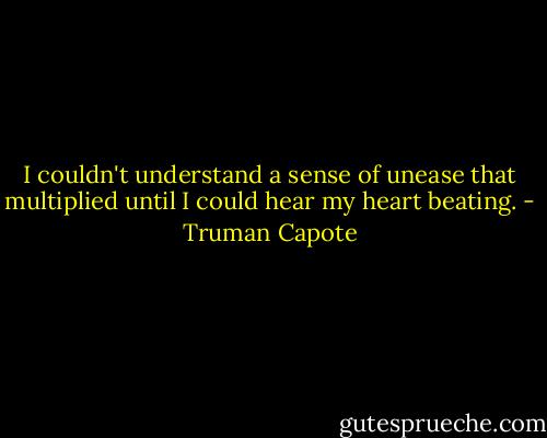 I couldn't understand a sense of unease that multiplied until I could hear my heart beating. - Truman Capote