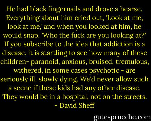 He had black fingernails and drove a hearse. Everything about him cried out, 'Look at me, look at me,' and when you looked at him, he would snap, 'Who the fuck are you looking at?' If you subscribe to the idea that addiction is a disease, it is startling to see how many of these children- paranoid, anxious, bruised, tremulous, withered, in some cases psychotic - are seriously ill, slowly dying. We'd never allow such a scene if these kids had any other disease. They would be in a hospital, not on the streets. - David Sheff