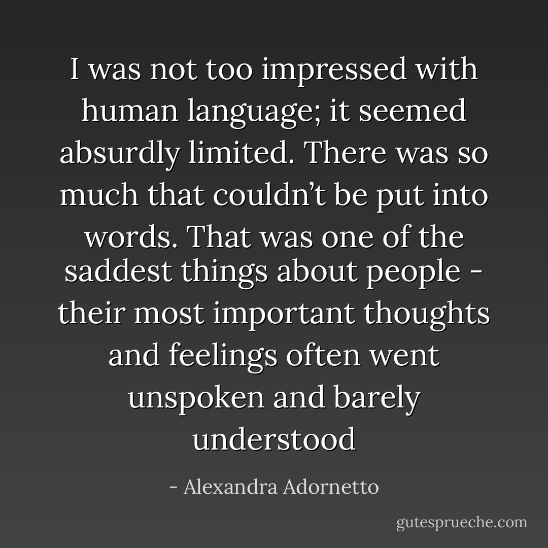 I was not too impressed with human language; it seemed absurdly limited. There was so much that couldn’t be put into words. That was one of the saddest things about people - their most important thoughts and feelings often went unspoken and barely understood - Alexandra Adornetto