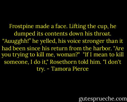 Frostpine made a face. Lifting the cup, he dumped its contents down his throat. “Auugghh!” he yelled, his voice stronger than it had been since his return from the harbor. "Are you trying to kill me, woman?"<br /><br />"If I mean to kill someone, I do it," Rosethorn told him. "I don't try. - Tamora Pierce