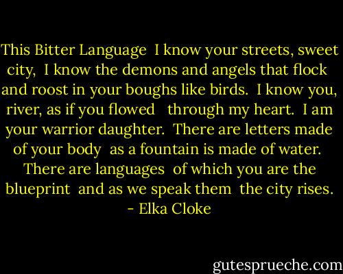 This Bitter Language<br /><br />I know your streets, sweet city,<br /><br />I know the demons and angels that flock<br /><br />and roost in your boughs like birds.<br /><br />I know you, river, as if you flowed <br /><br />through my heart.<br /><br />I am your warrior daughter.<br /><br />There are letters made of your body<br /><br />as a fountain is made of water.<br /><br />There are languages<br /><br />of which you are the blueprint<br /><br />and as we speak them<br /><br />the city rises. - Elka Cloke