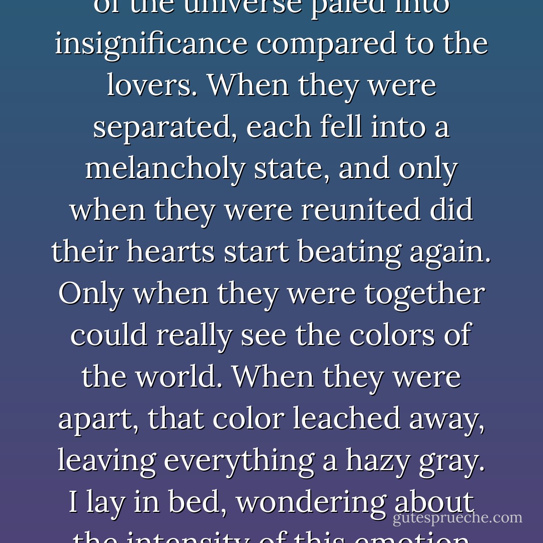 Humans were so preoccupied with love. They were all desperate to form an attachment to one person they could refer to as their other half. It seemed from my reading of literature that being in love meant becoming the beloveds entire world. The rest of the universe paled into insignificance compared to the lovers. When they were separated, each fell into a melancholy state, and only when they were reunited did their hearts start beating again. Only when they were together could really see the colors of the world. When they were apart, that color leached away, leaving everything a hazy gray. I lay in bed, wondering about the intensity of this emotion that was so irrational and so irrefutably human. What if a persons face was so sacred to you it was permanently inscribed in your memory? What if their smell and touch were dearer to you than life itself? - Alexandra Adornetto