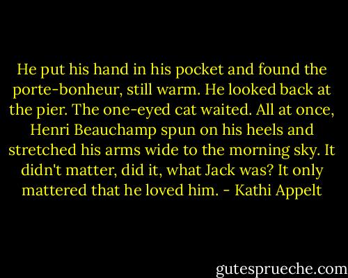 He put his hand in his pocket and found the porte-bonheur, still warm. He looked back at the pier. The one-eyed cat waited. All at once, Henri Beauchamp spun on his heels and stretched his arms wide to the morning sky. It didn't matter, did it, what Jack was? It only mattered that he loved him. - Kathi Appelt