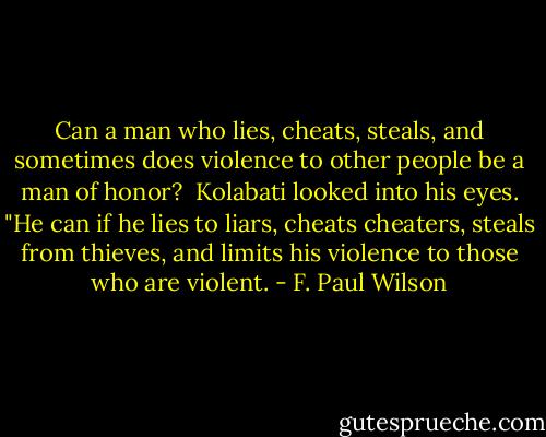 Can a man who lies, cheats, steals, and sometimes does violence to other people be a man of honor? <br />Kolabati looked into his eyes. "He can if he lies to liars, cheats cheaters, steals from thieves, and limits his violence to those who are violent. - F. Paul Wilson
