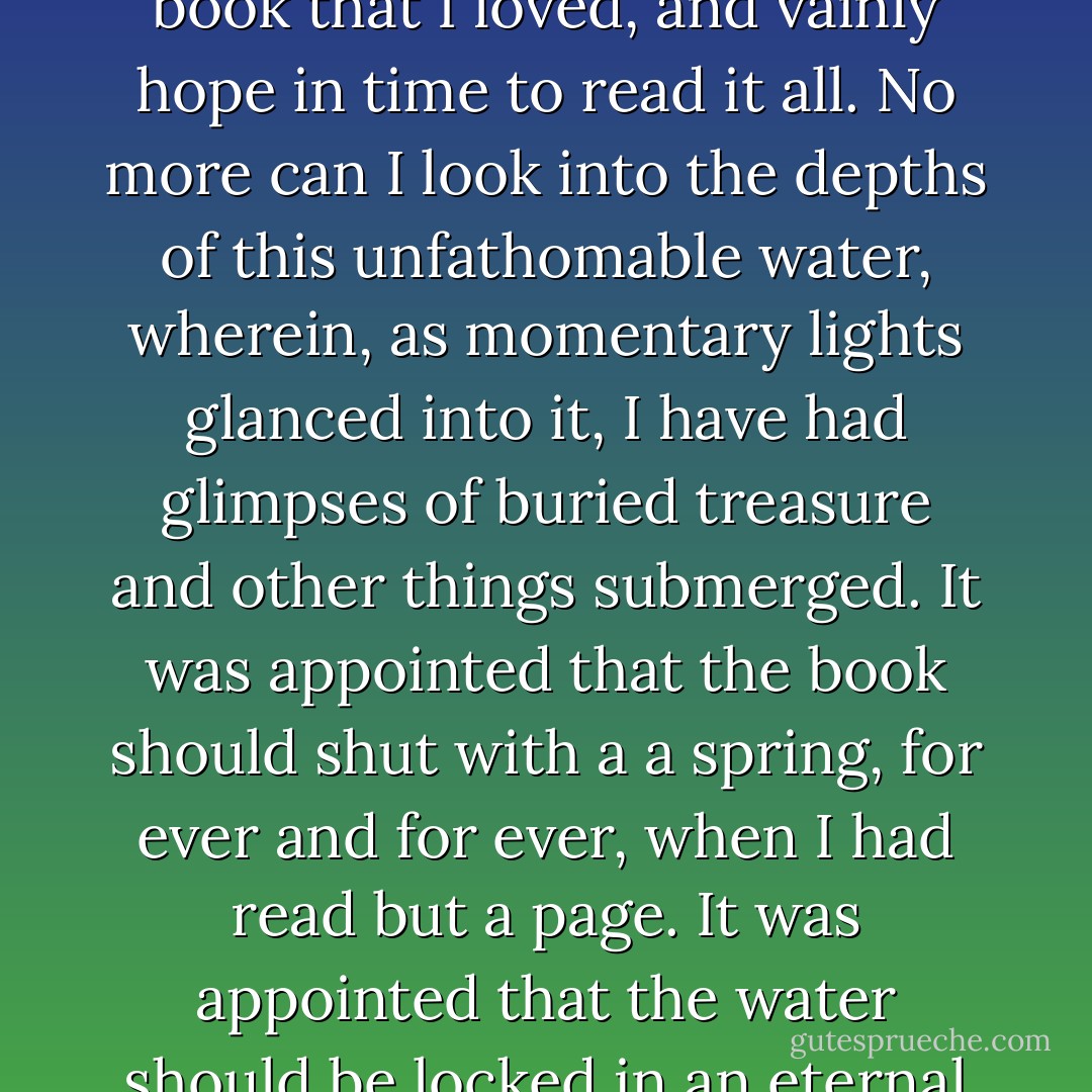 A wonderful fact to reflect upon, that every human creature is constituted to be that profound secret and mystery to every other. A solemn consideration, when I enter a great city by night, that every one of those darkly clustered houses encloses its own secret; that every room in every one of them encloses its own secret; that every beating heart in the hundreds of thousands of breasts there, is, in some of its imaginings, a secret to the heart nearest it! Something of the awfulness, even of Death itself, is referable to this. No more can I turn the leaves of this dear book that I loved, and vainly hope in time to read it all. No more can I look into the depths of this unfathomable water, wherein, as momentary lights glanced into it, I have had glimpses of buried treasure and other things submerged. It was appointed that the book should shut with a a spring, for ever and for ever, when I had read but a page. It was appointed that the water should be locked in an eternal frost, when the light was playing on its surface, and I stood in ignorance on the shore. My friend is dead, my neighbour is dead, my love, the darling of my soul, is dead; it is the inexorable consolidation and perpetuation of the secret that was always in that individuality, and which I shall carry in mine to my life's end. In any of the burial-places of this city through which I pass, is there a sleeper more inscrutable than its busy inhabitants are, in their innermost personality, to me, or than I am to them? - Charles Dickens