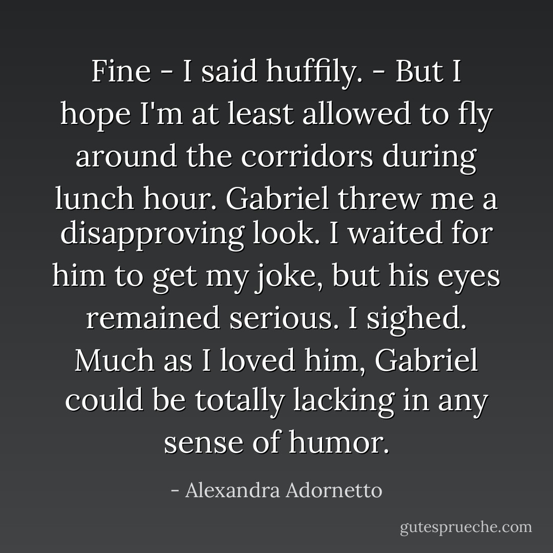 Fine - I said huffily. - But I hope I'm at least allowed to fly around the corridors during lunch hour.<br />Gabriel threw me a disapproving look. I waited for him to get my joke, but his eyes remained serious. I sighed. Much as I loved him, Gabriel could be totally lacking in any sense of humor. - Alexandra Adornetto