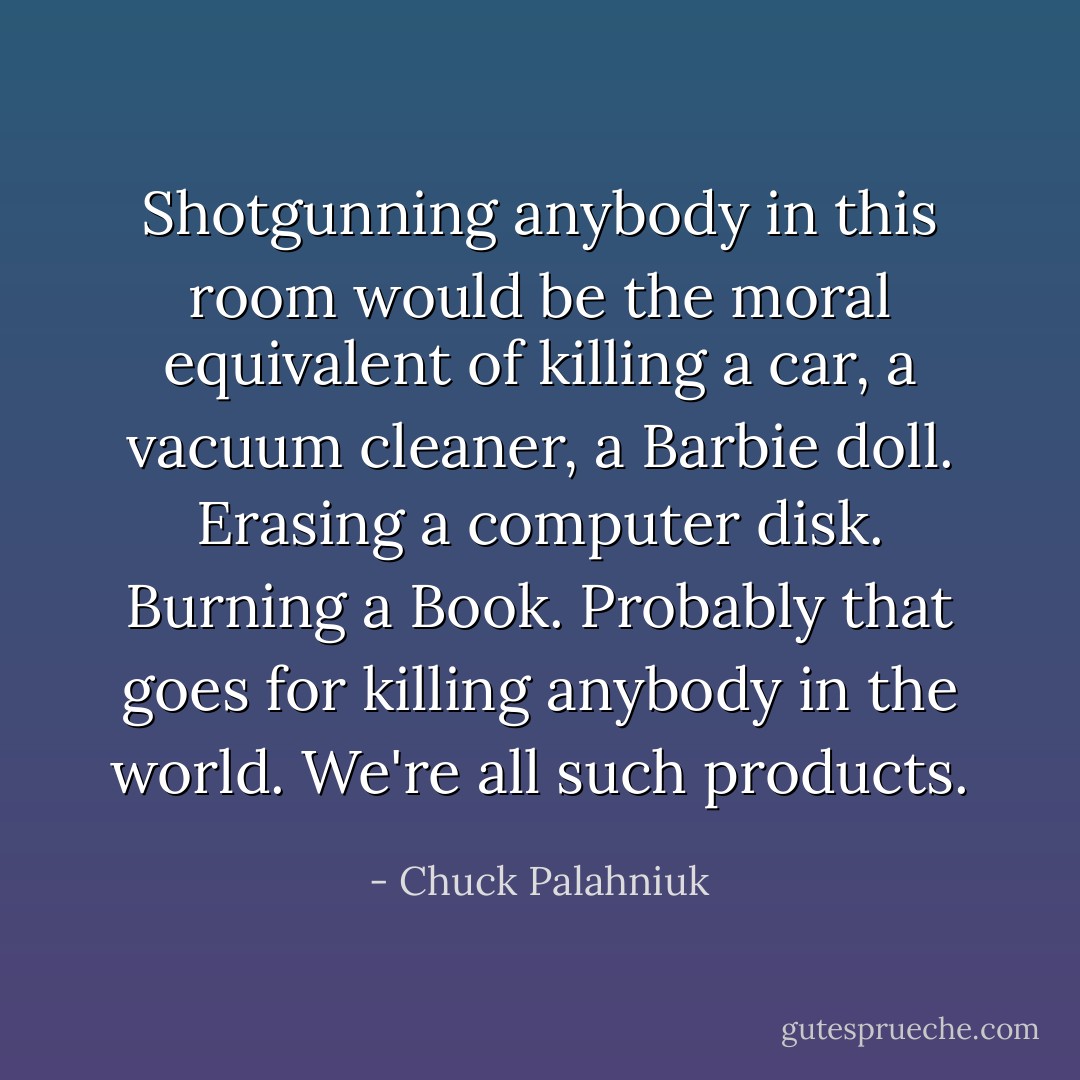 Shotgunning anybody in this room would be the moral equivalent of killing a car, a vacuum cleaner, a Barbie doll. Erasing a computer disk. Burning a Book. Probably that goes for killing anybody in the world. We're all such products. - Chuck Palahniuk