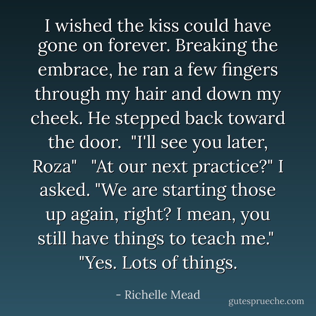 I wished the kiss could have gone on forever. Breaking the embrace, he ran a few fingers through my hair and down my cheek. He stepped back toward the door.<br /><br />"I'll see you later, Roza"<br /> <br />"At our next practice?" I asked. "We are starting those up again, right? I mean, you still have things to teach me."<br /><br />"Yes. Lots of things. - Richelle Mead