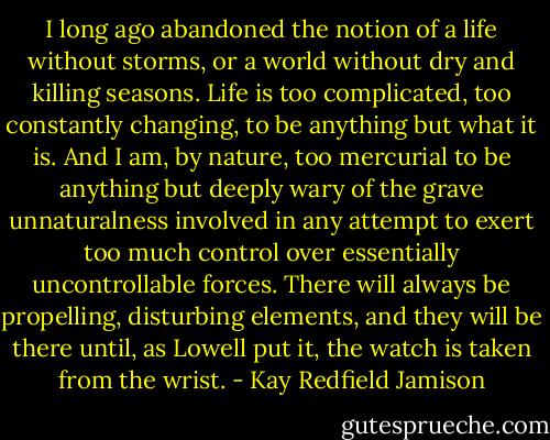 I long ago abandoned the notion of a life without storms, or a world without dry and killing seasons. Life is too complicated, too constantly changing, to be anything but what it is. And I am, by nature, too mercurial to be anything but deeply wary of the grave unnaturalness involved in any attempt to exert too much control over essentially uncontrollable forces. There will always be propelling, disturbing elements, and they will be there until, as Lowell put it, the watch is taken from the wrist. - Kay Redfield Jamison