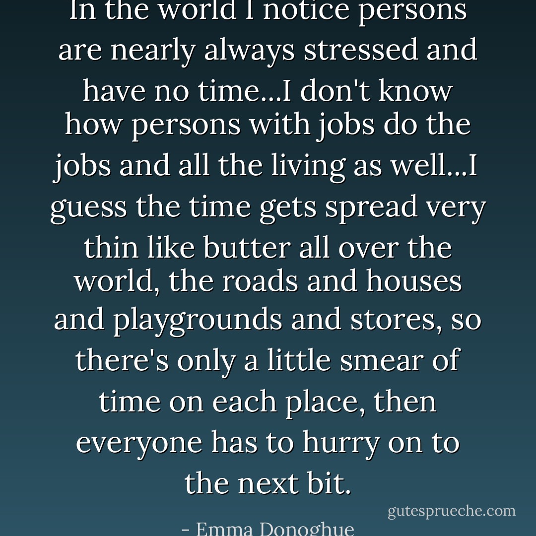 In the world I notice persons are nearly always stressed and have no time...I don't know how persons with jobs do the jobs and all the living as well...I guess the time gets spread very thin like butter all over the world, the roads and houses and playgrounds and stores, so there's only a little smear of time on each place, then everyone has to hurry on to the next bit. - Emma Donoghue