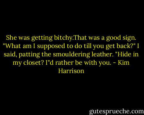 She was getting bitchy.That was a good sign. "What am I supposed to do till you get back?" I said, patting the smouldering leather. "Hide in my closet? I"d rather be with you. - Kim Harrison