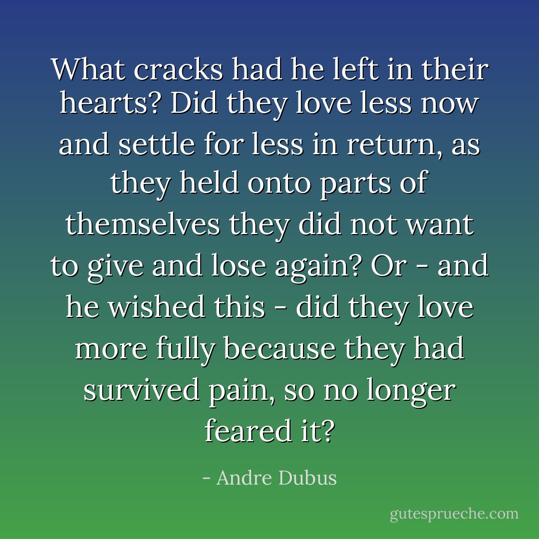 What cracks had he left in their hearts? Did they love less now and settle for less in return, as they held onto parts of themselves they did not want to give and lose again? Or - and he wished this - did they love more fully because they had survived pain, so no longer feared it? - Andre Dubus