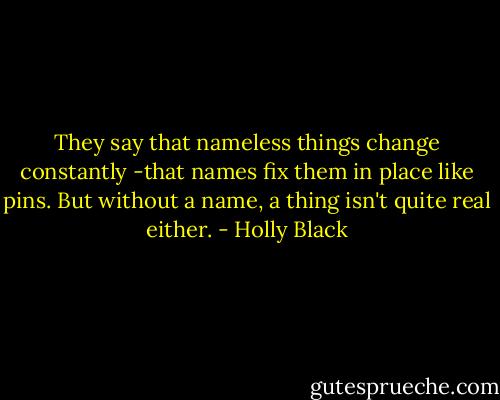 They say that nameless things change constantly -that names fix them in place like pins. But without a name, a thing isn't quite real either. - Holly Black