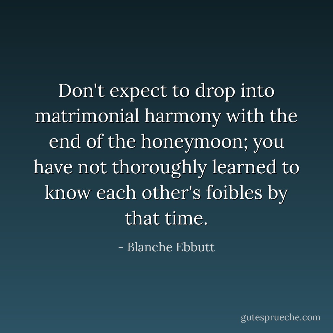 Don't expect to drop into matrimonial harmony with the end of the honeymoon; you have not thoroughly learned to know each other's foibles by that time. - Blanche Ebbutt