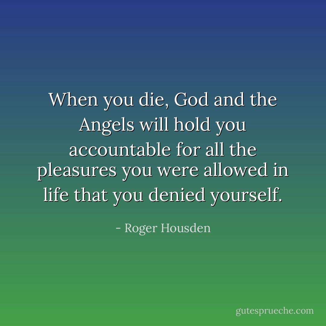 When you die, God and the Angels will hold you accountable for all the pleasures you were allowed in life that you denied yourself. - Roger Housden