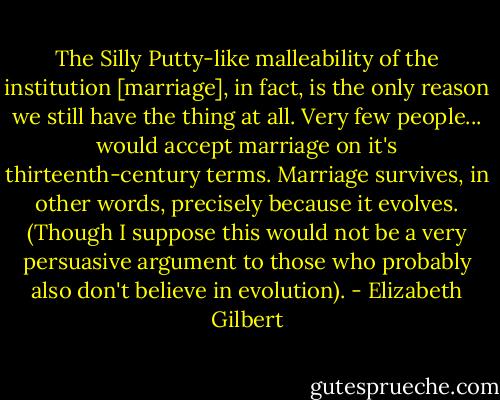 The Silly Putty-like malleability of the institution [marriage], in fact, is the only reason we still have the thing at all. Very few people... would accept marriage on it's thirteenth-century terms. Marriage survives, in other words, precisely because it evolves. (Though I suppose this would not be a very persuasive argument to those who probably also don't believe in evolution). - Elizabeth Gilbert