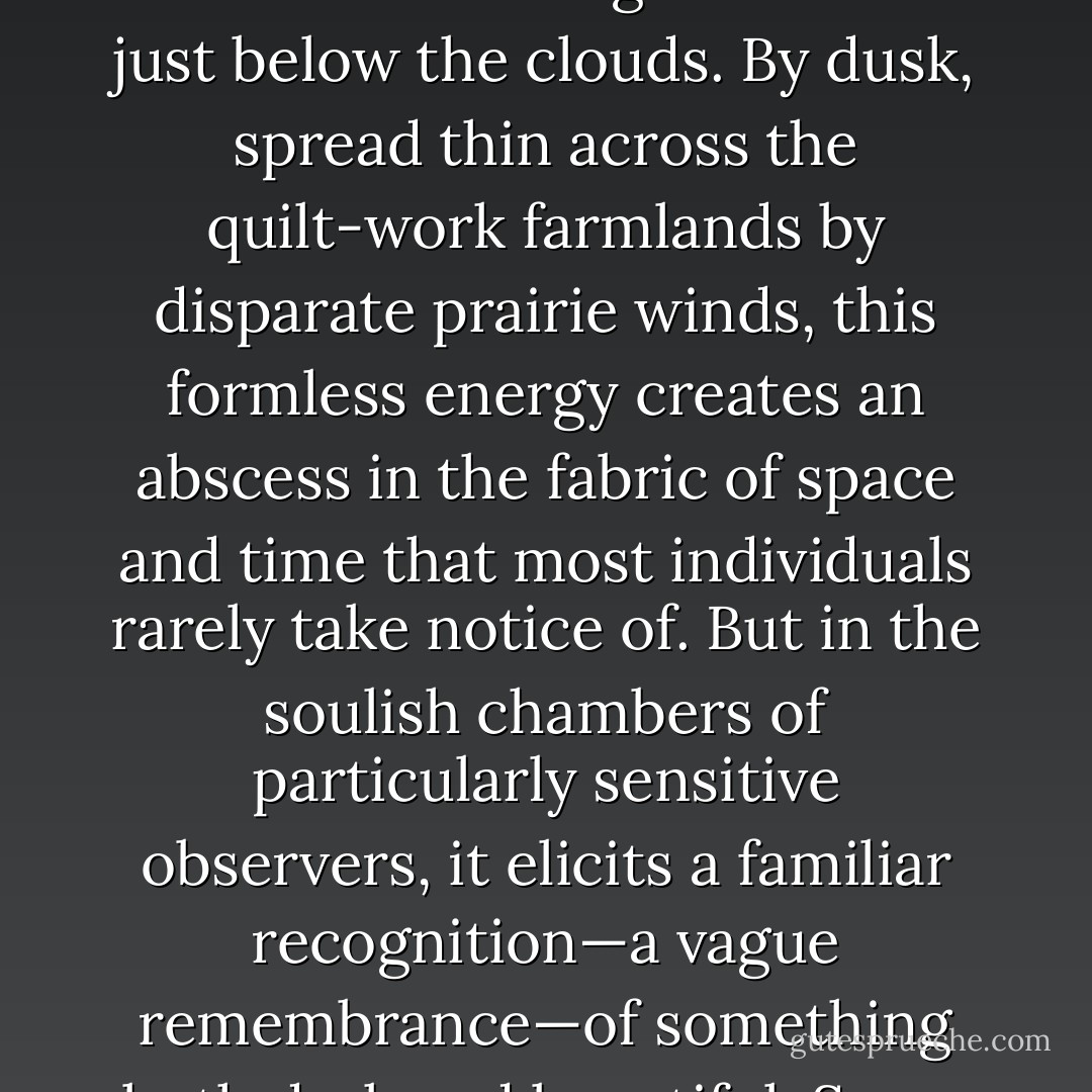 Kansas afternoons in late summer are peculiar and wondrous things. Often they are pregnant, if not over-ripe, with a pensive and latent energy that is utterly incapable of ever finding an adequate release for itself. This results in a palpable, almost frenetic tension that hangs in the air just below the clouds. By dusk, spread thin across the quilt-work farmlands by disparate prairie winds, this formless energy creates an abscess in the fabric of space and time that most individuals rarely take notice of. But in the soulish chambers of particularly sensitive observers, it elicits a familiar recognition—a vague remembrance—of something both dark and beautiful. Some understand it simply as an undefined tranquility tinged with despair over the loss of something now forgotten. For others, it signifies something far more sinister, and is therefore something to be feared. - P.S. Baber