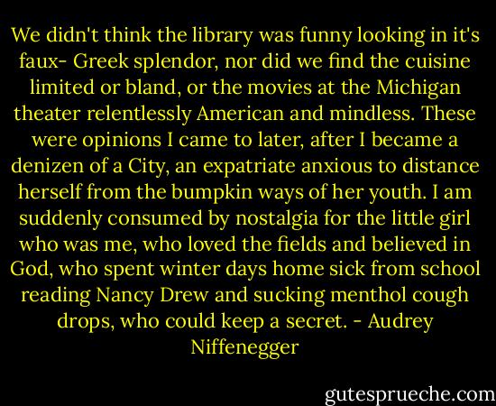 We didn't think the library was funny looking in it's faux- Greek splendor, nor did we find the cuisine limited or bland, or the movies at the Michigan theater relentlessly American and mindless. These were opinions I came to later, after I became a denizen of a City, an expatriate anxious to distance herself from the bumpkin ways of her youth. I am suddenly consumed by nostalgia for the little girl who was me, who loved the fields and believed in God, who spent winter days home sick from school reading Nancy Drew and sucking menthol cough drops, who could keep a secret. - Audrey Niffenegger
