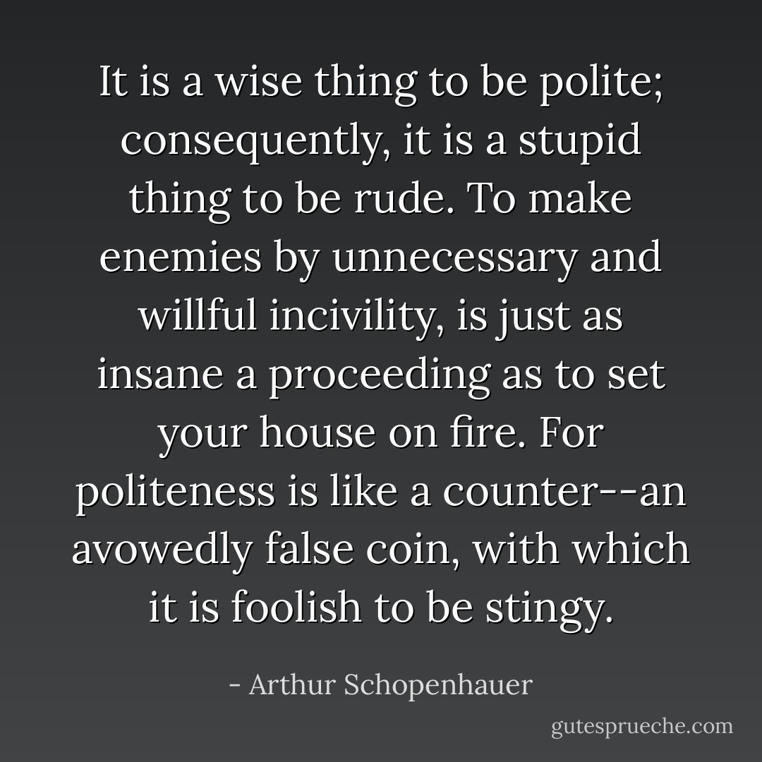 It is a wise thing to be polite; consequently, it is a stupid thing to be rude. To make enemies by unnecessary and willful incivility, is just as insane a proceeding as to set your house on fire. For politeness is like a counter--an avowedly false coin, with which it is foolish to be stingy. - Arthur Schopenhauer