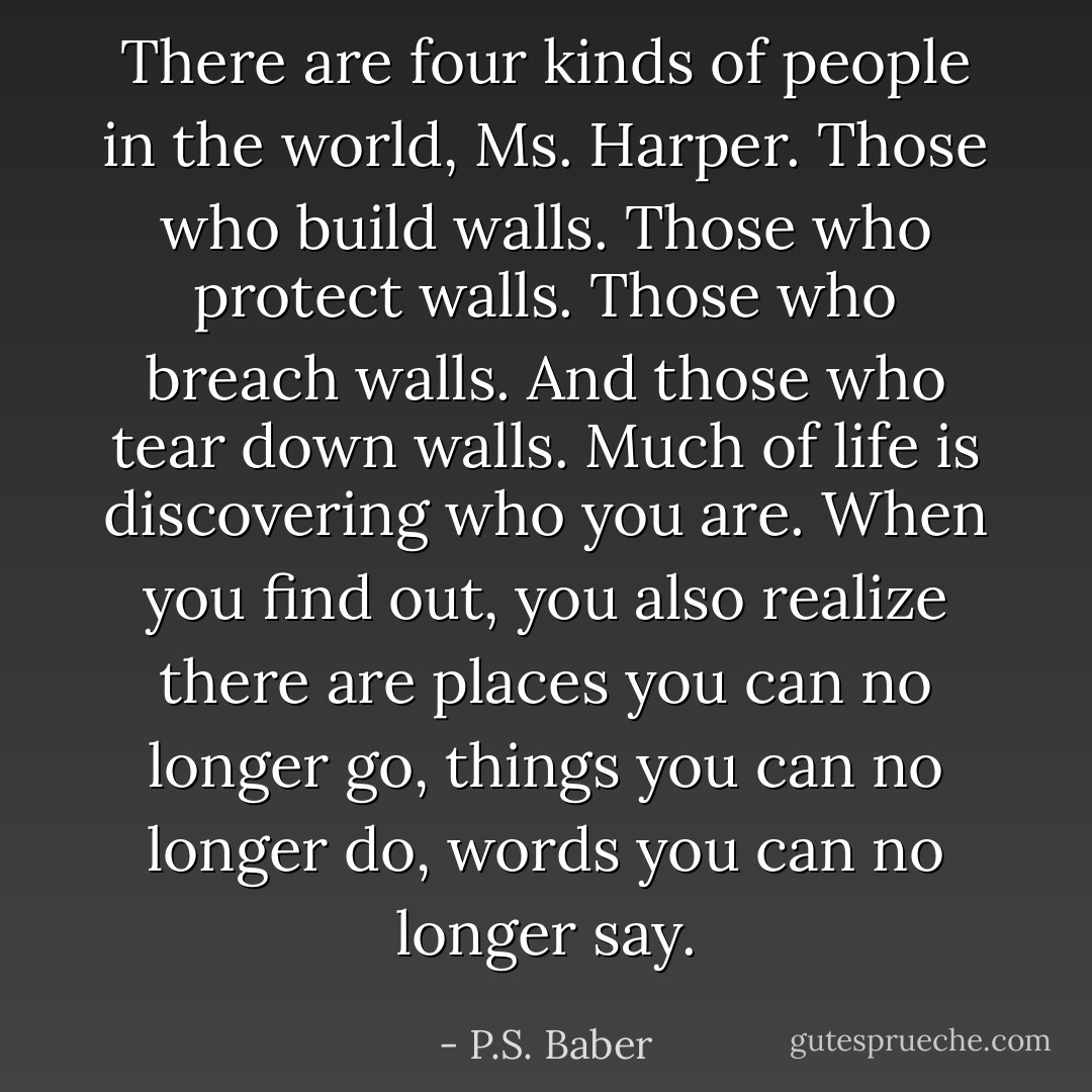There are four kinds of people in the world, Ms. Harper. Those who build walls. Those who protect walls. Those who breach walls. And those who tear down walls. Much of life is discovering who you are. When you find out, you also realize there are places you can no longer go, things you can no longer do, words you can no longer say. - P.S. Baber