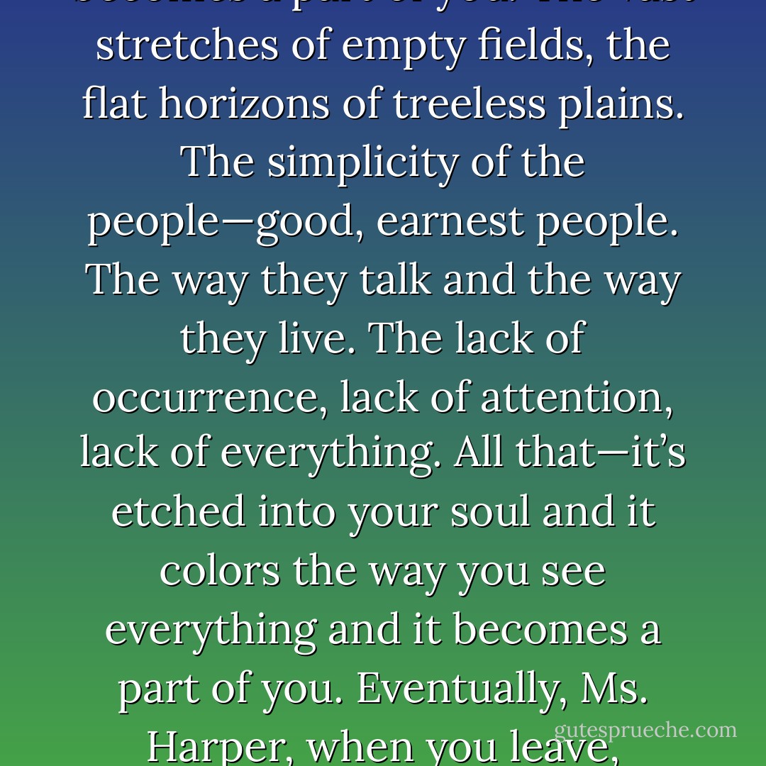 You can never really escape. It goes with you, wherever you go. Somehow, the prairie dust gets in your blood, and it flows through your veins until it becomes a part of you. The vast stretches of empty fields, the flat horizons of treeless plains. The simplicity of the people—good, earnest people. The way they talk and the way they live. The lack of occurrence, lack of attention, lack of everything. All that—it’s etched into your soul and it colors the way you see everything and it becomes a part of you. Eventually, Ms. Harper, when you leave, everything you experience outside of Kansas will be measured against all you know here. And none of it will make any sense. - P.S. Baber