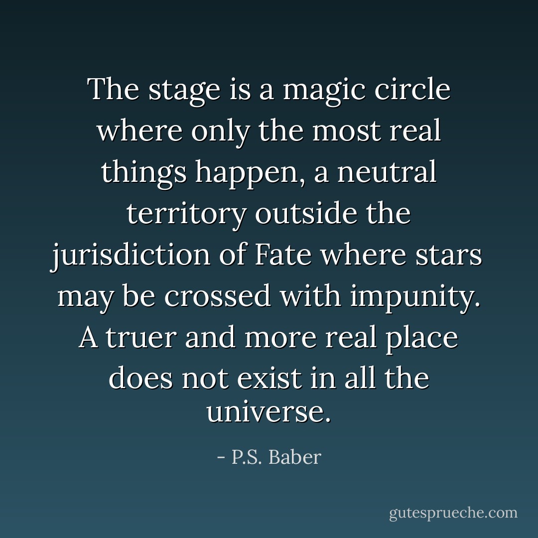The stage is a magic circle where only the most real things happen, a neutral territory outside the jurisdiction of Fate where stars may be crossed with impunity. A truer and more real place does not exist in all the universe. - P.S. Baber