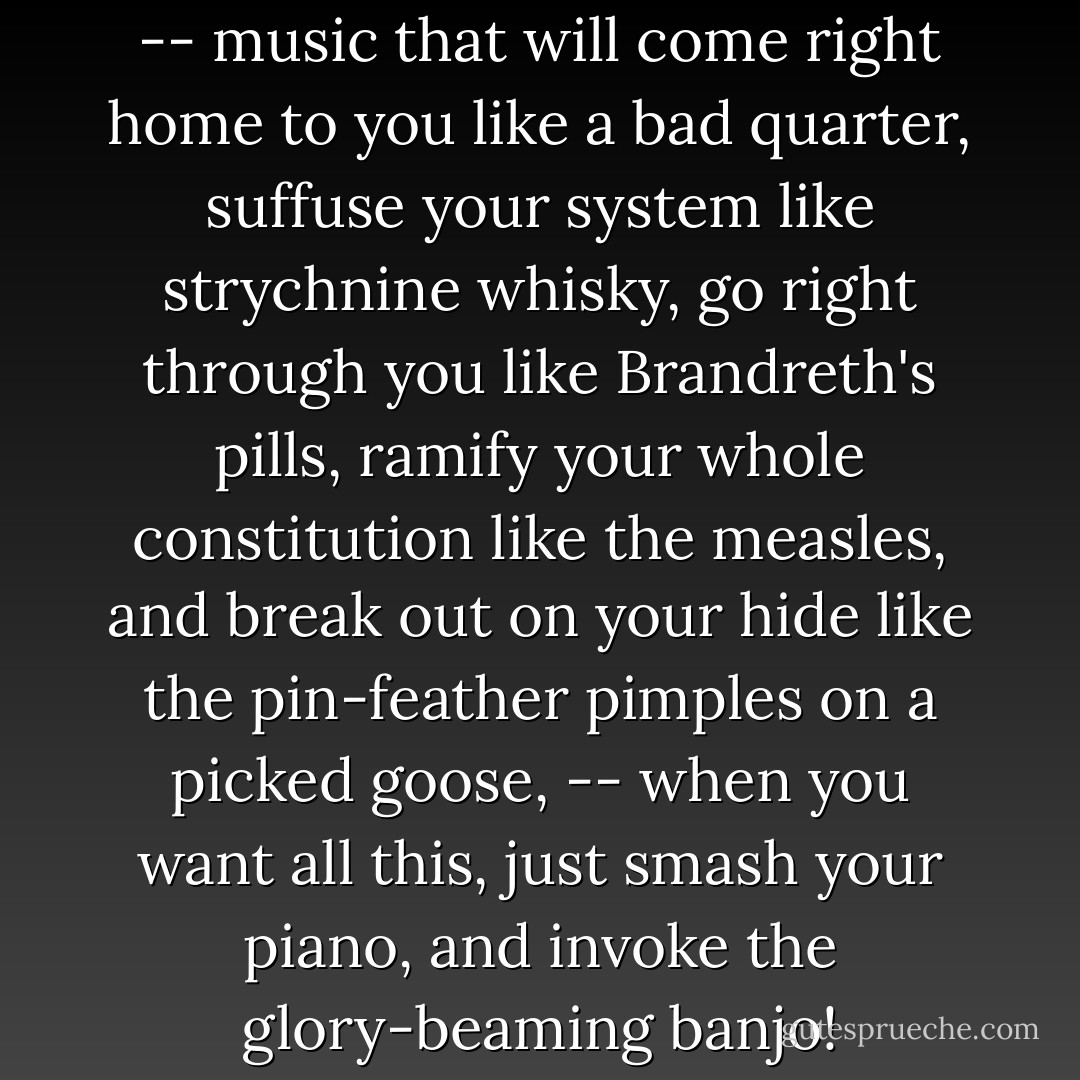 When you want genuine music -- music that will come right home to you like a bad quarter, suffuse your system like strychnine whisky, go right through you like Brandreth's pills, ramify your whole constitution like the measles, and break out on your hide like the pin-feather pimples on a picked goose, -- when you want all this, just smash your piano, and invoke the glory-beaming banjo! - Mark Twain