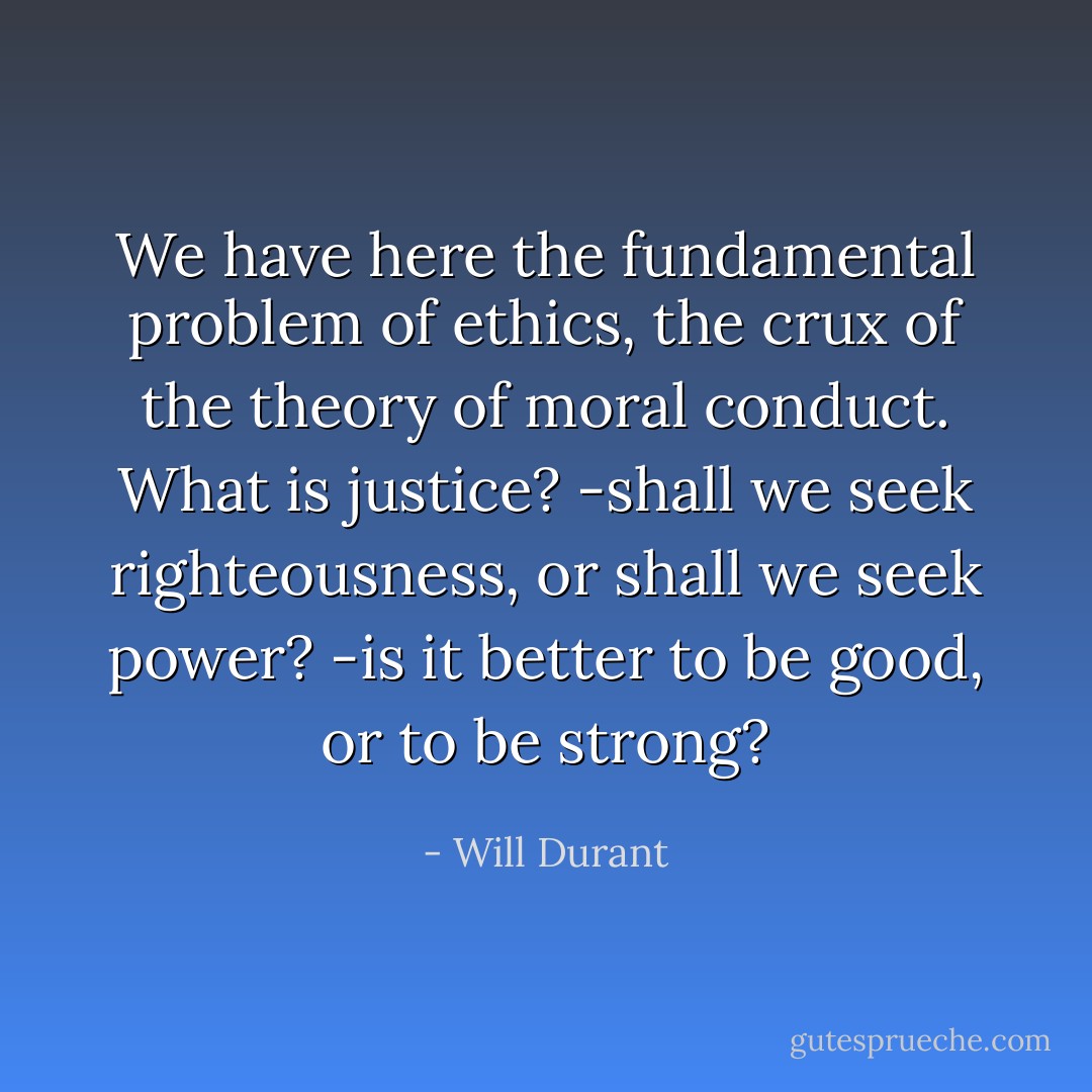We have here the fundamental problem of ethics, the crux of the theory of moral conduct. What is justice? -shall we seek righteousness, or shall we seek power? -is it better to be good, or to be strong? - Will Durant