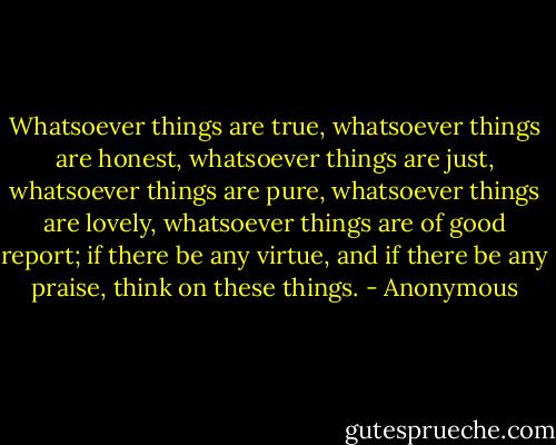 Whatsoever things are true, whatsoever things are honest, whatsoever things are just, whatsoever things are pure, whatsoever things are lovely, whatsoever things are of good report; if there be any virtue, and if there be any praise, think on these things. - Anonymous