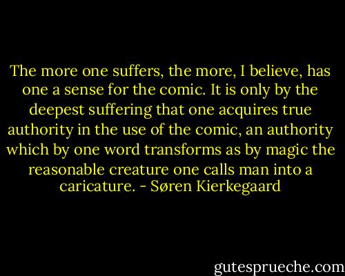 The more one suffers, the more, I believe, has one a sense for the comic. It is only by the deepest suffering that one acquires true authority in the use of the comic, an authority which by one word transforms as by magic the reasonable creature one calls man into a caricature. - Søren Kierkegaard