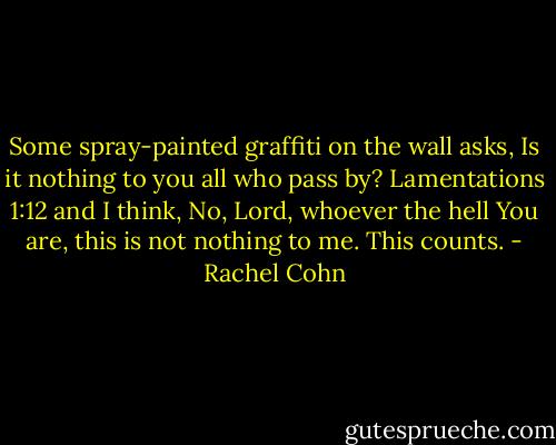 Some spray-painted graffiti on the wall asks, Is it nothing to you all who pass by? Lamentations 1:12 and I think, No, Lord, whoever the hell You are, this is not nothing to me. This counts. - Rachel Cohn