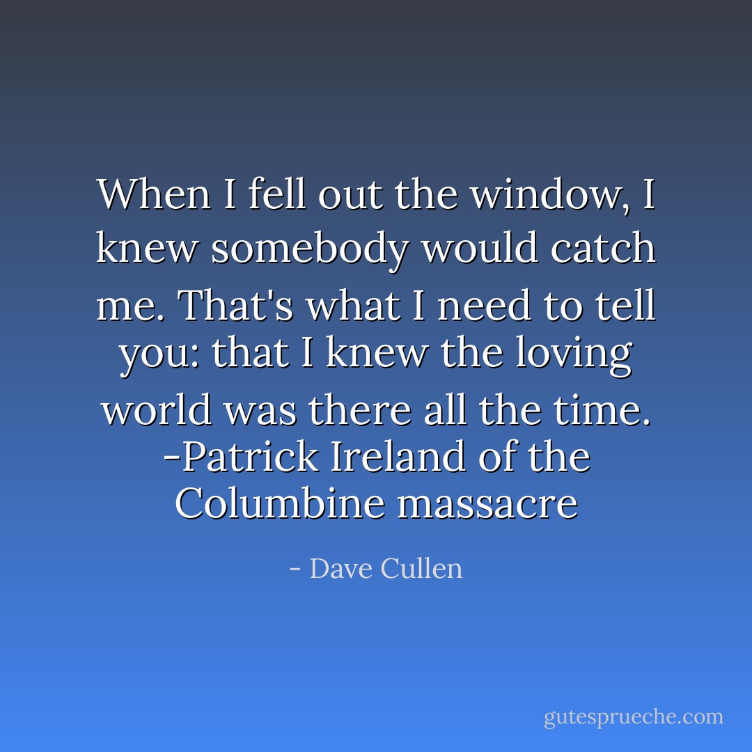 When I fell out the window, I knew somebody would catch me. That's what I need to tell you: that I knew the loving world was there all the time. -Patrick Ireland of the Columbine massacre - Dave Cullen