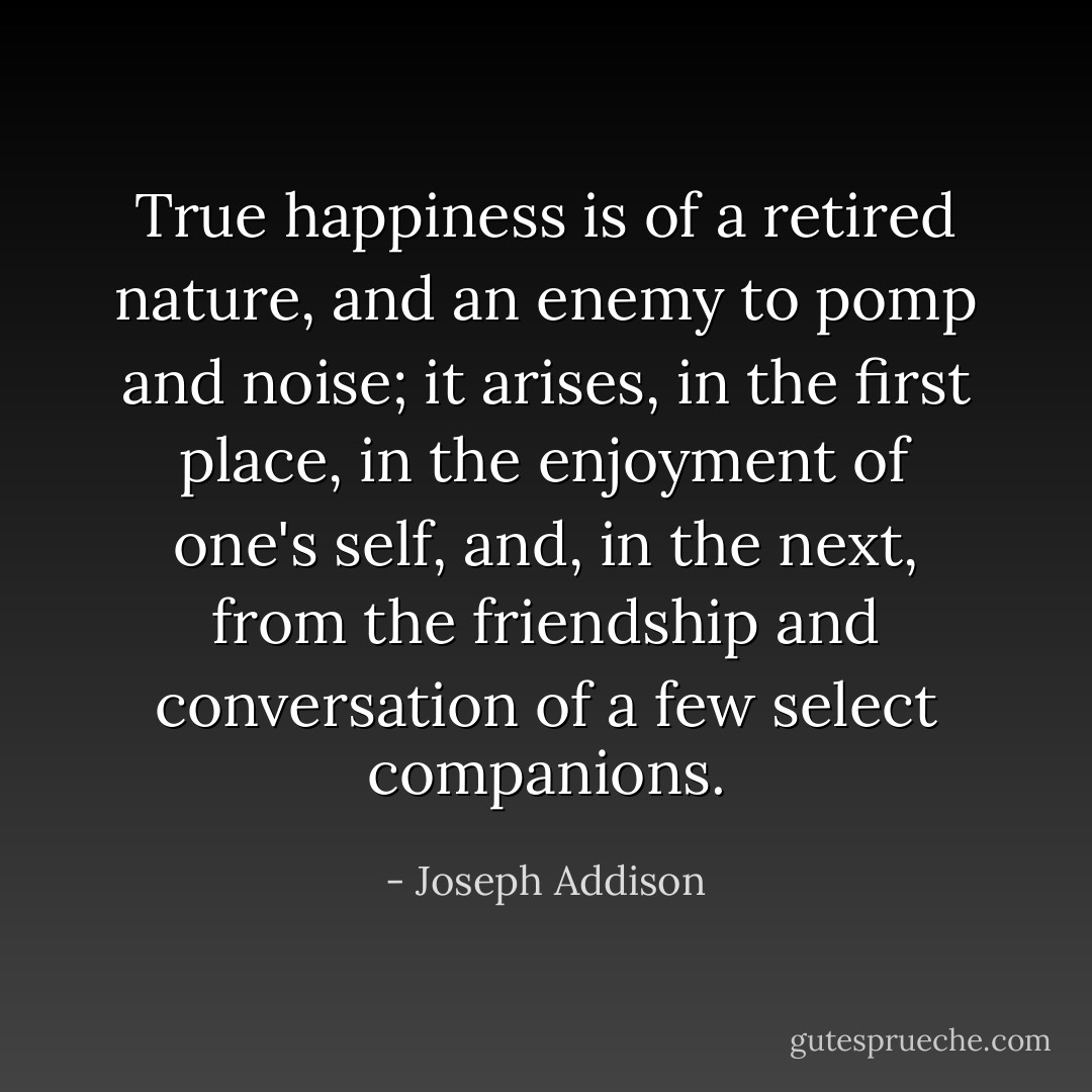 True happiness is of a retired nature, and an enemy to pomp and noise; it arises, in the first place, in the enjoyment of one's self, and, in the next, from the friendship and conversation of a few select companions. - Joseph Addison