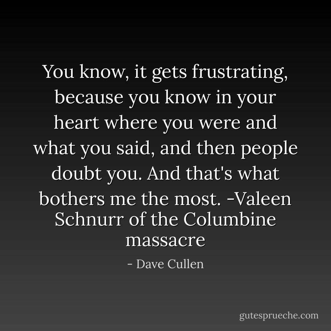 You know, it gets frustrating, because you know in your heart where you were and what you said, and then people doubt you. And that's what bothers me the most. -Valeen Schnurr of the Columbine massacre - Dave Cullen