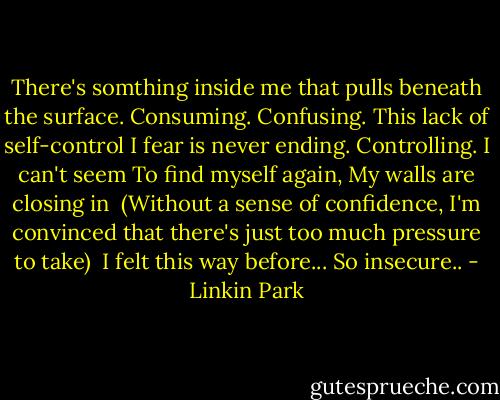There's somthing inside me that pulls beneath the surface.<br />Consuming.<br />Confusing.<br />This lack of self-control I fear is never ending.<br />Controlling.<br />I can't seem<br />To find myself again,<br />My walls are closing in<br /><br />(Without a sense of confidence, I'm convinced that there's just too much pressure to take)<br /><br />I felt this way before...<br />So insecure.. - Linkin Park