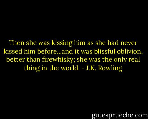 Then she was kissing him as she had never kissed him before...and it was blissful oblivion, better than firewhisky; she was the only real thing in the world. - J.K. Rowling