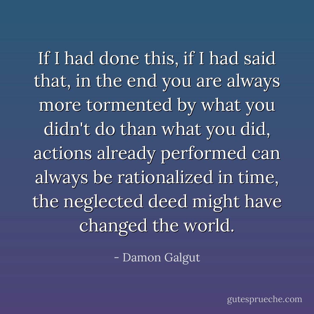 If I had done this, if I had said that, in the end you are always more tormented by what you didn't do than what you did, actions already performed can always be rationalized in time, the neglected deed might have changed the world. - Damon Galgut
