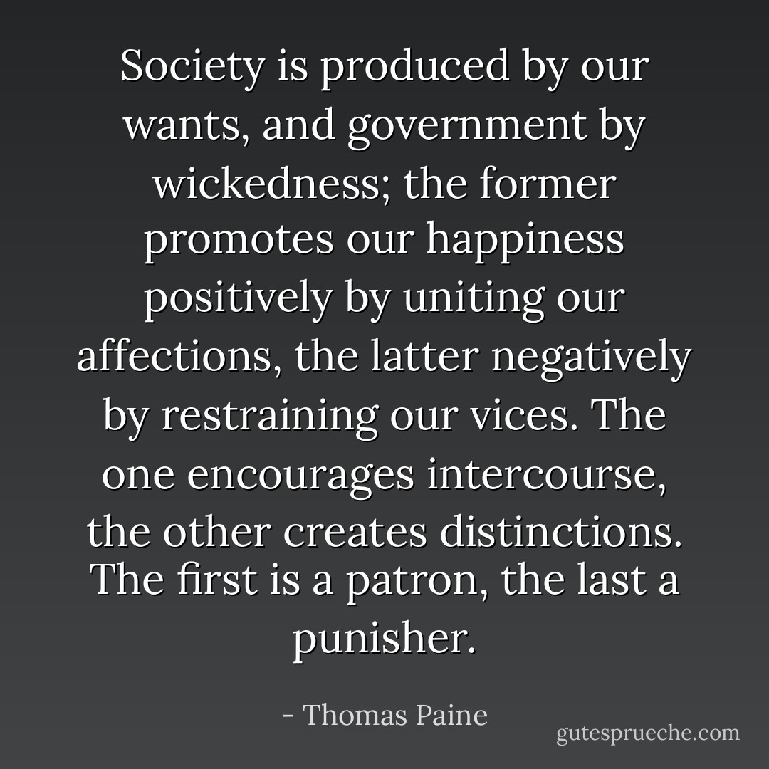 Society is produced by our wants, and government by wickedness; the former promotes our happiness positively by uniting our affections, the latter negatively by restraining our vices. The one encourages intercourse, the other creates distinctions. The first is a patron, the last a punisher. - Thomas Paine