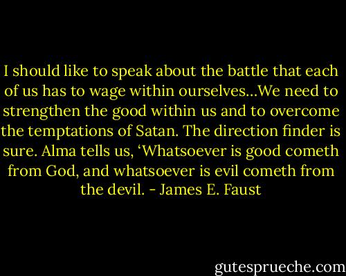 I should like to speak about the battle that each of us has to wage within ourselves…We need to strengthen the good within us and to overcome the temptations of Satan. The direction finder is sure. Alma tells us, ‘Whatsoever is good cometh from God, and whatsoever is evil cometh from the devil. - James E. Faust