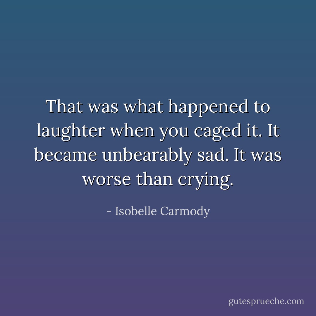That was what happened to laughter when you caged it. It became unbearably sad. It was worse than crying. - Isobelle Carmody