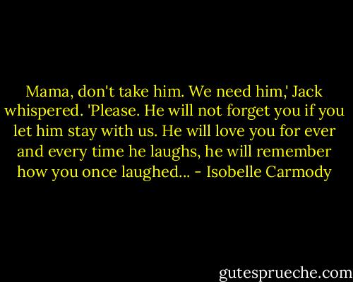 Mama, don't take him. We need him,' Jack whispered. 'Please. He will not forget you if you let him stay with us. He will love you for ever and every time he laughs, he will remember how you once laughed... - Isobelle Carmody