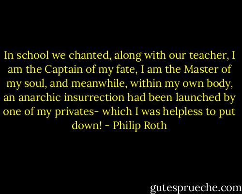 In school we chanted, along with our teacher, I am the Captain of my fate, I am the Master of my soul, and meanwhile, within my own body, an anarchic insurrection had been launched by one of my privates- which I was helpless to put down! - Philip Roth