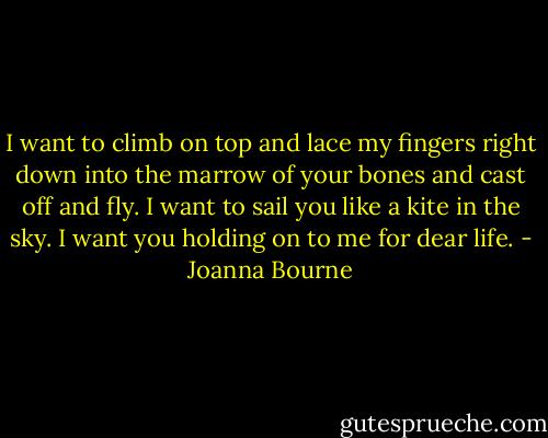 I want to climb on top and lace my fingers right down into the marrow of your bones and cast off and fly. I want to sail you like a kite in the sky. I want you holding on to me for dear life. - Joanna Bourne