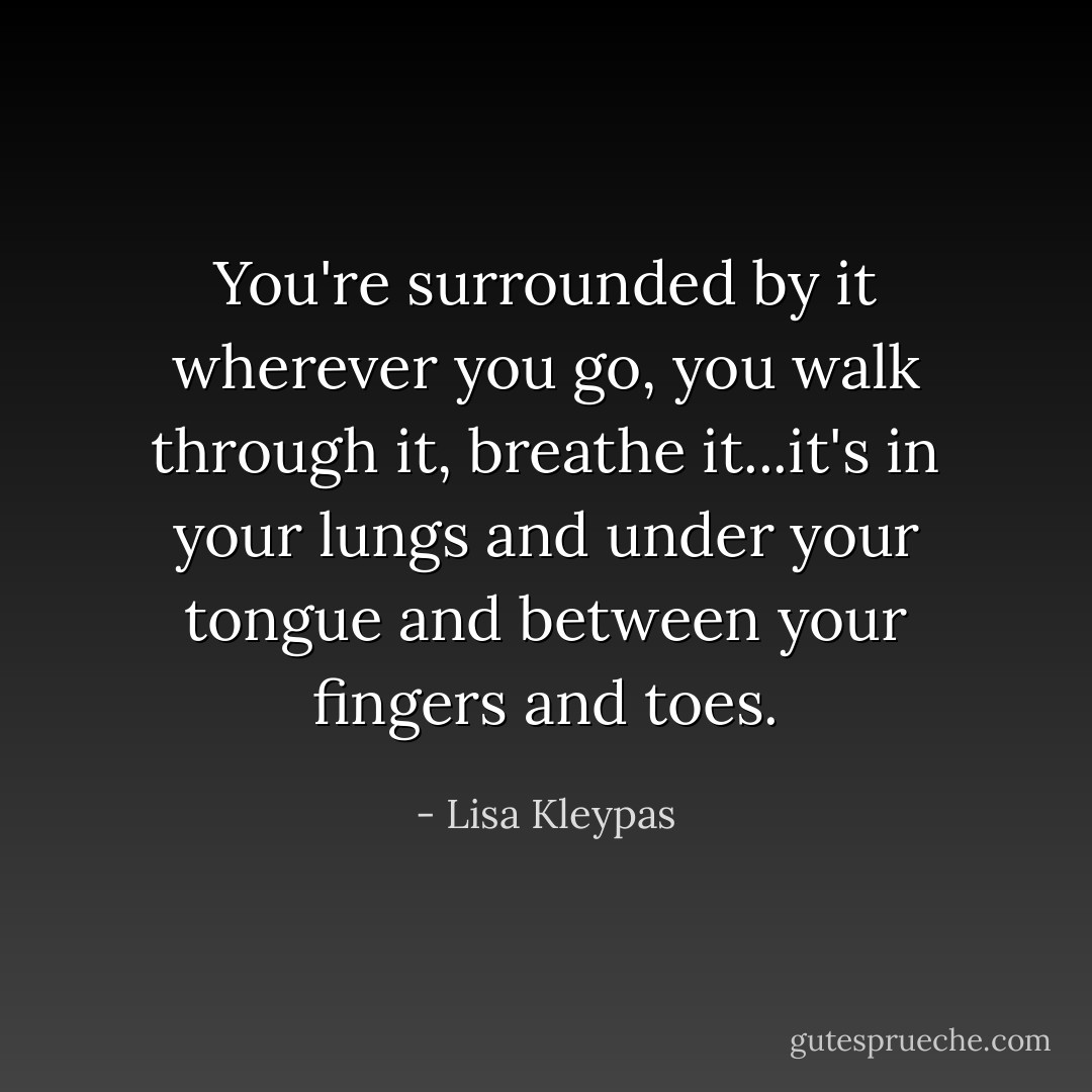 You're surrounded by it wherever you go, you walk through it, breathe it...it's in your lungs and under your tongue and between your fingers and toes. - Lisa Kleypas