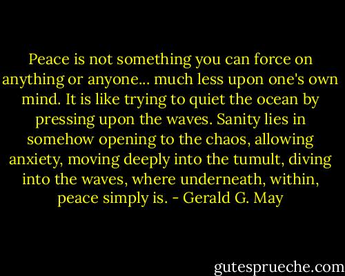 Peace is not something you can force on anything or anyone... much less upon one's own mind. It is like trying to quiet the ocean by pressing upon the waves. Sanity lies in somehow opening to the chaos, allowing anxiety, moving deeply into the tumult, diving into the waves, where underneath, within, peace simply is. - Gerald G. May