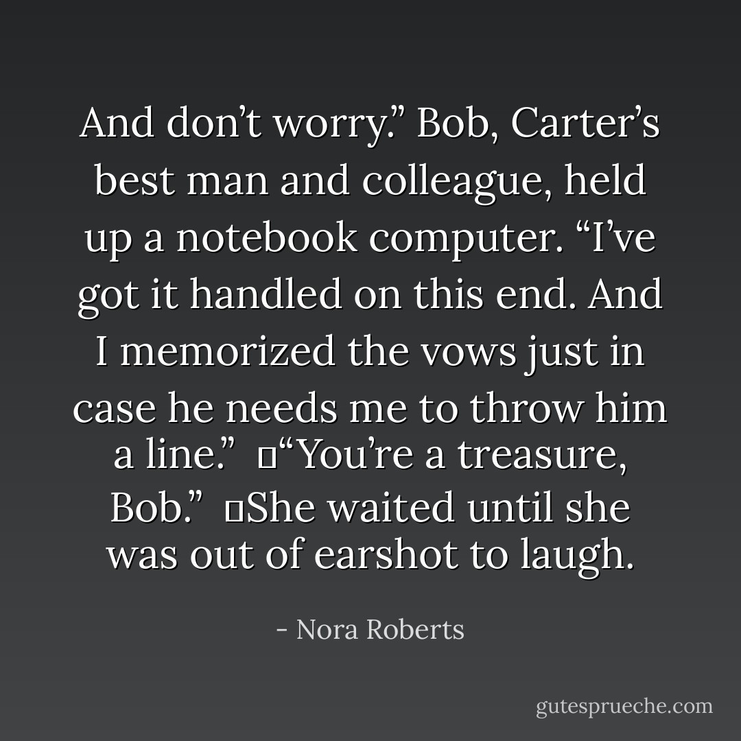 And don’t worry.” Bob, Carter’s best man and colleague, held up a notebook computer. “I’ve got it handled on this end. And I memorized the vows just in case he needs me to throw him a line.”<br /><br />	“You’re a treasure, Bob.”<br /><br />	She waited until she was out of earshot to laugh. - Nora Roberts