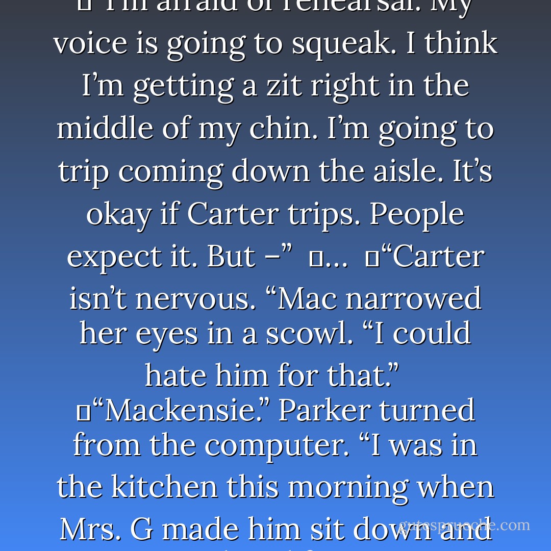 We’re going to get a couple pretty, fluffy inches in the morning for a gorgeous December evening wedding. Go get ready for rehearsal.”<br /><br />	“I’m afraid of rehearsal. My voice is going to squeak. I think I’m getting a zit right in the middle of my chin. I’m going to trip coming down the aisle. It’s okay if Carter trips. People expect it. But –”<br /><br />	…<br /><br />	“Carter isn’t nervous. “Mac narrowed her eyes in a scowl. “I could hate him for that.”<br /><br />	“Mackensie.” Parker turned from the computer. “I was in the kitchen this morning when Mrs. G made him sit down and eat some breakfast. He put maple syrup in his coffee.”<br /><br />	“He did?” She threw up her arms in a cheer. “He <i>is</i> nervous. I feel better. - Nora Roberts