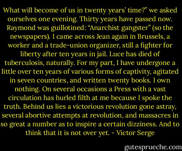 What will become of us in twenty years’ time?” we asked ourselves one evening. Thirty years have passed now. Raymond was guillotined: “Anarchist gangster” (so the newspapers). I came across Jean again in Brussels, a worker and a trade-union organizer, still a fighter for liberty after ten years in jail. Luce has died of tuberculosis, naturally. For my part, I have undergone a little over ten years of various forms of captivity, agitated in seven countries, and written twenty books. I own nothing. On several occasions a Press with a vast circulation has hurled filth at me because I spoke the truth. Behind us lies a victorious revolution gone astray, several abortive attempts at revolution, and massacres in so great a number as to inspire a certain dizziness. And to think that it is not over yet. - Victor Serge